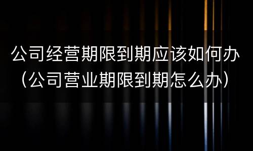 公司经营期限到期应该如何办（公司营业期限到期怎么办）