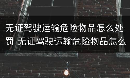 无证驾驶运输危险物品怎么处罚 无证驾驶运输危险物品怎么处罚规定