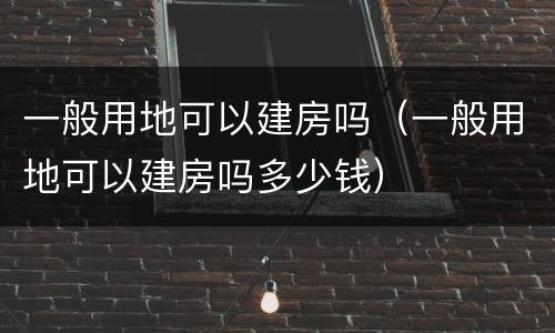 一般用地可以建房吗（一般用地可以建房吗多少钱）