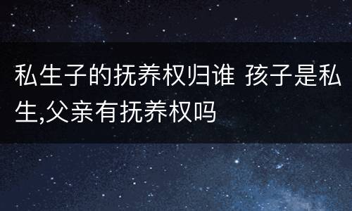 私生子的抚养权归谁 孩子是私生,父亲有抚养权吗
