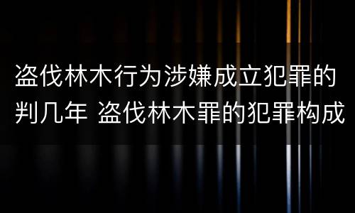 盗伐林木行为涉嫌成立犯罪的判几年 盗伐林木罪的犯罪构成