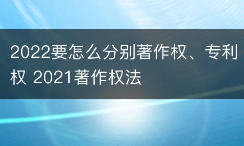 2022要怎么分别著作权、专利权 2021著作权法
