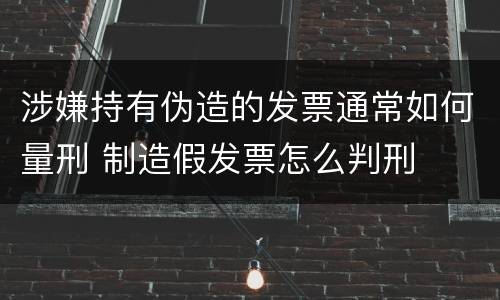 涉嫌持有伪造的发票通常如何量刑 制造假发票怎么判刑