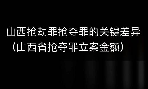 山西抢劫罪抢夺罪的关键差异（山西省抢夺罪立案金额）