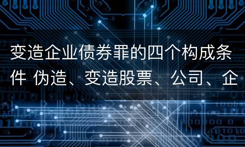 变造企业债券罪的四个构成条件 伪造、变造股票、公司、企业债券罪