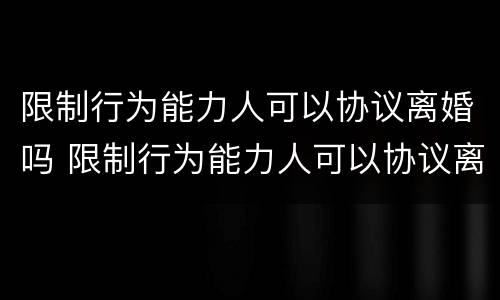 限制行为能力人可以协议离婚吗 限制行为能力人可以协议离婚吗知乎