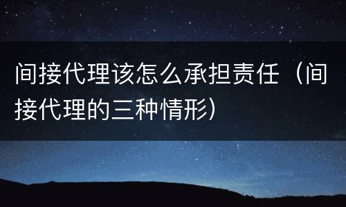 间接代理该怎么承担责任（间接代理的三种情形）