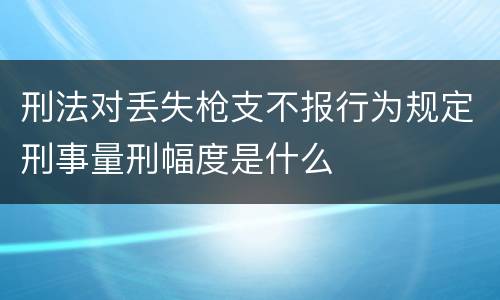 刑法对丢失枪支不报行为规定刑事量刑幅度是什么