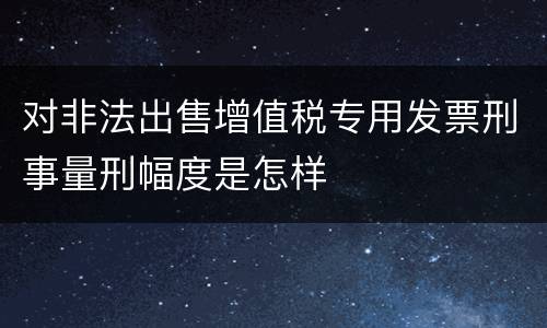 对非法出售增值税专用发票刑事量刑幅度是怎样