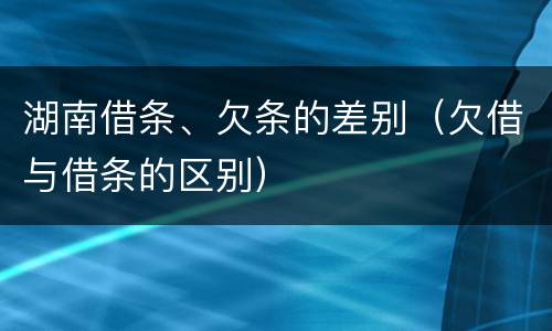 湖南借条、欠条的差别（欠借与借条的区别）