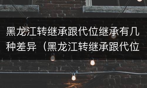 黑龙江转继承跟代位继承有几种差异（黑龙江转继承跟代位继承有几种差异吗）