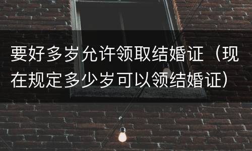 要好多岁允许领取结婚证（现在规定多少岁可以领结婚证）