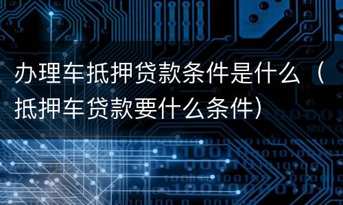 办理车抵押贷款条件是什么（抵押车贷款要什么条件）