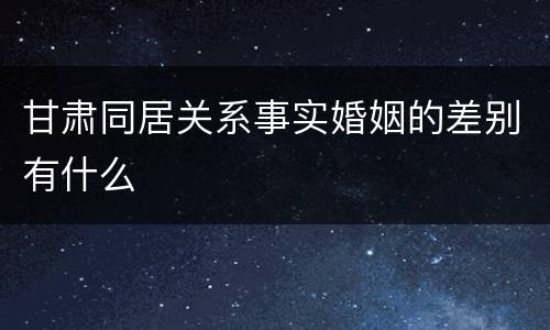 甘肃同居关系事实婚姻的差别有什么