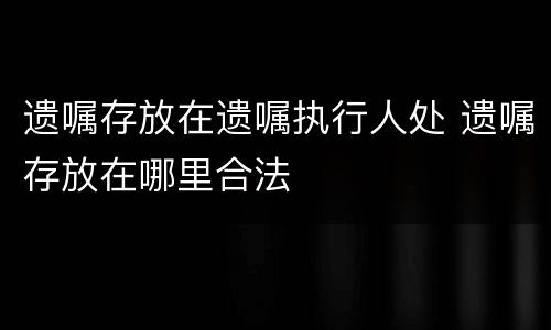 遗嘱存放在遗嘱执行人处 遗嘱存放在哪里合法