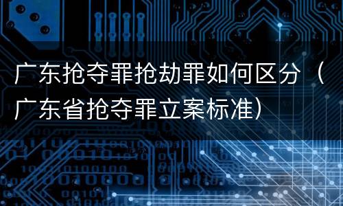 广东抢夺罪抢劫罪如何区分（广东省抢夺罪立案标准）