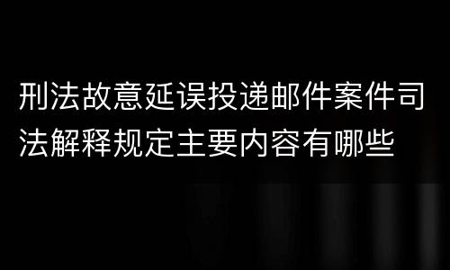 刑法故意延误投递邮件案件司法解释规定主要内容有哪些