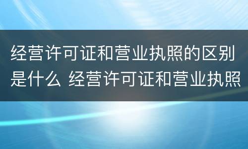 经营许可证和营业执照的区别是什么 经营许可证和营业执照的区别是什么呢