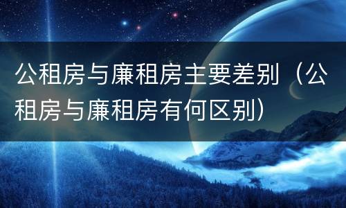 公租房与廉租房主要差别（公租房与廉租房有何区别）