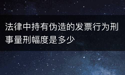 法律中持有伪造的发票行为刑事量刑幅度是多少