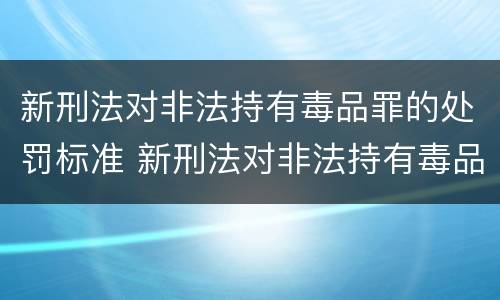 新刑法对非法持有毒品罪的处罚标准 新刑法对非法持有毒品罪的处罚标准是