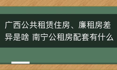 广西公共租赁住房、廉租房差异是啥 南宁公租房配套有什么