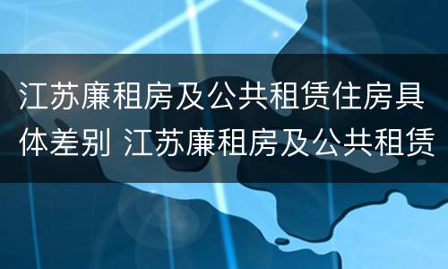 江苏廉租房及公共租赁住房具体差别 江苏廉租房及公共租赁住房具体差别是什么