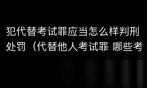 犯代替考试罪应当怎么样判刑处罚（代替他人考试罪 哪些考试）