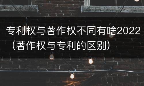 专利权与著作权不同有啥2022（著作权与专利的区别）