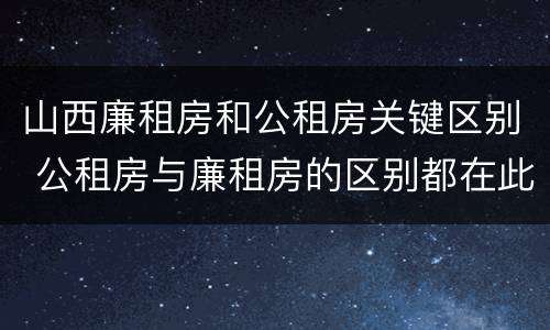 山西廉租房和公租房关键区别 公租房与廉租房的区别都在此,别再搞错了!