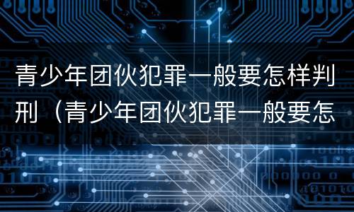 青少年团伙犯罪一般要怎样判刑（青少年团伙犯罪一般要怎样判刑呢）
