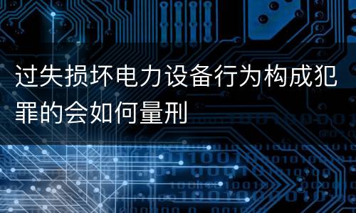 过失损坏电力设备行为构成犯罪的会如何量刑