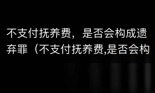不支付抚养费，是否会构成遗弃罪（不支付抚养费,是否会构成遗弃罪行为）