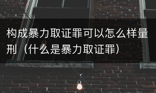 构成暴力取证罪可以怎么样量刑（什么是暴力取证罪）