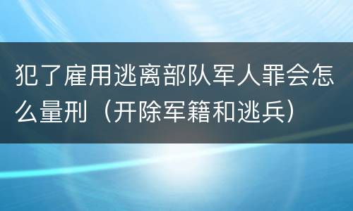 犯了雇用逃离部队军人罪会怎么量刑（开除军籍和逃兵）