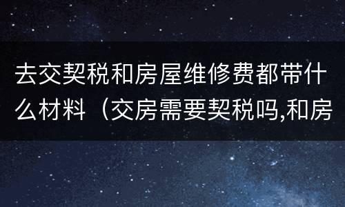 去交契税和房屋维修费都带什么材料（交房需要契税吗,和房屋维修费吗?）