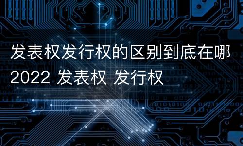 发表权发行权的区别到底在哪2022 发表权 发行权