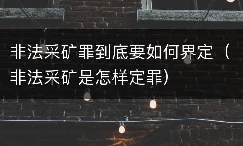 非法采矿罪到底要如何界定（非法采矿是怎样定罪）