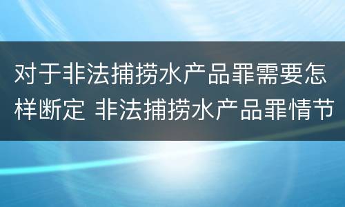 对于非法捕捞水产品罪需要怎样断定 非法捕捞水产品罪情节严重的认定