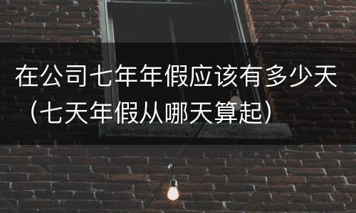 在公司七年年假应该有多少天（七天年假从哪天算起）