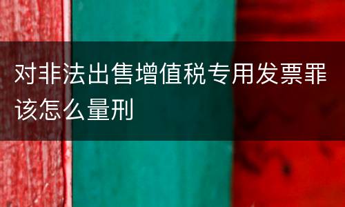 对非法出售增值税专用发票罪该怎么量刑