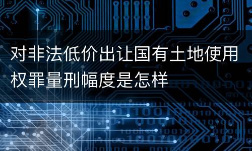 对非法低价出让国有土地使用权罪量刑幅度是怎样