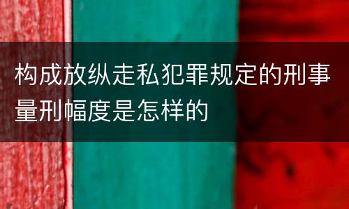 构成放纵走私犯罪规定的刑事量刑幅度是怎样的