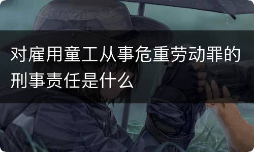 对雇用童工从事危重劳动罪的刑事责任是什么