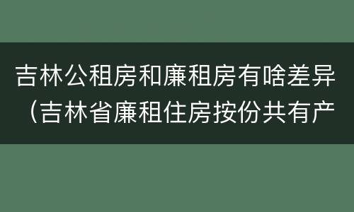 吉林公租房和廉租房有啥差异（吉林省廉租住房按份共有产权实施管理办法）