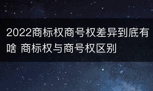 2022商标权商号权差异到底有啥 商标权与商号权区别