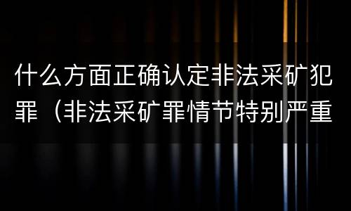 什么方面正确认定非法采矿犯罪（非法采矿罪情节特别严重标准）
