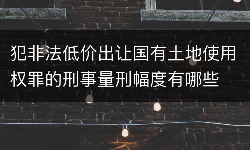 犯非法低价出让国有土地使用权罪的刑事量刑幅度有哪些