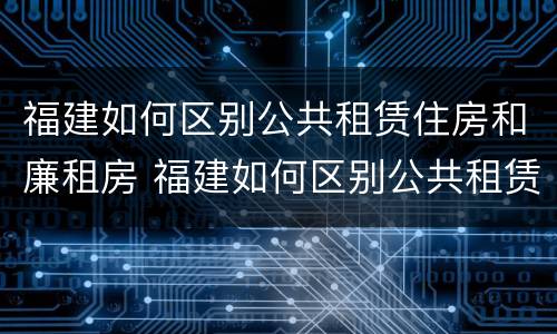 福建如何区别公共租赁住房和廉租房 福建如何区别公共租赁住房和廉租房的区别