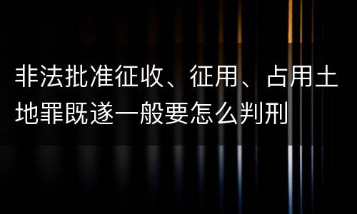 非法批准征收、征用、占用土地罪既遂一般要怎么判刑